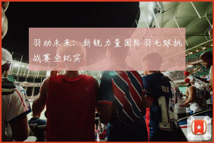 羽动未来：新锐力量国际羽毛球挑战赛全纪实