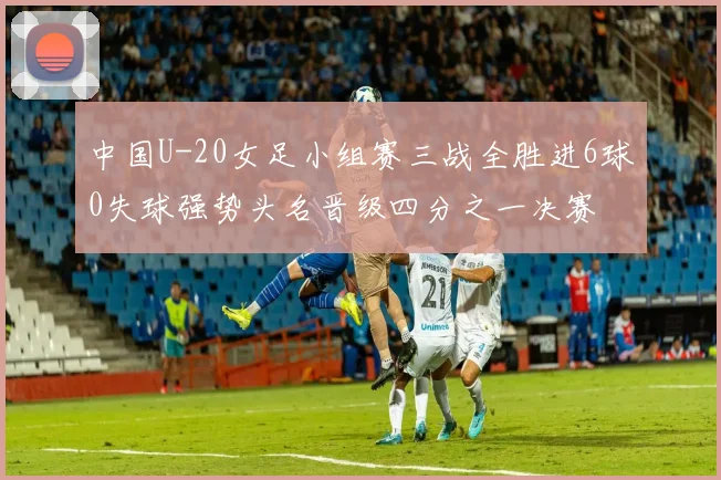 中国U-20女足小组赛三战全胜进6球0失球强势头名晋级四分之一决赛