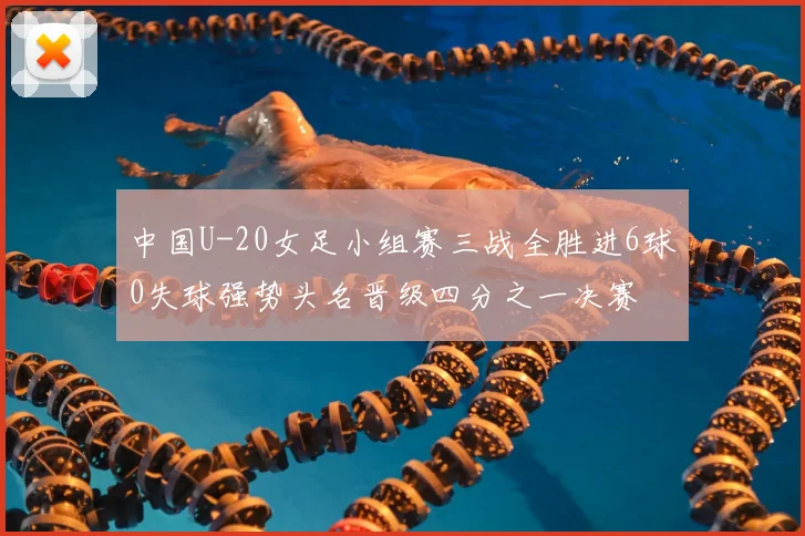 中国U-20女足小组赛三战全胜进6球0失球强势头名晋级四分之一决赛